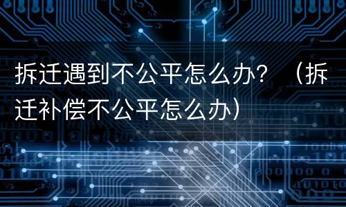 拆迁遇到不公平怎么办？（拆迁补偿不公平怎么办）