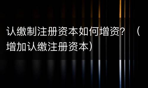 认缴制注册资本如何增资？（增加认缴注册资本）