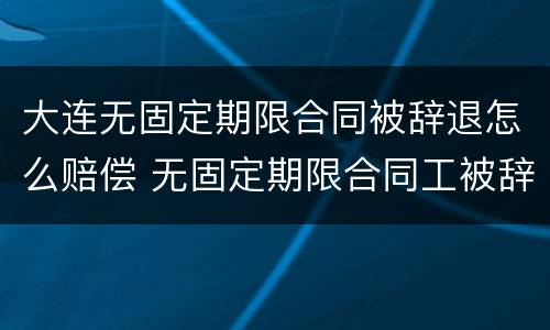 大连无固定期限合同被辞退怎么赔偿 无固定期限合同工被辞退有补偿吗