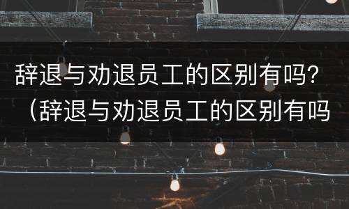 辞退与劝退员工的区别有吗？（辞退与劝退员工的区别有吗）