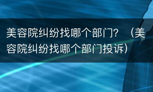 美容院纠纷找哪个部门？（美容院纠纷找哪个部门投诉）