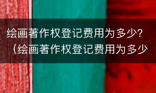 绘画著作权登记费用为多少？（绘画著作权登记费用为多少钱）