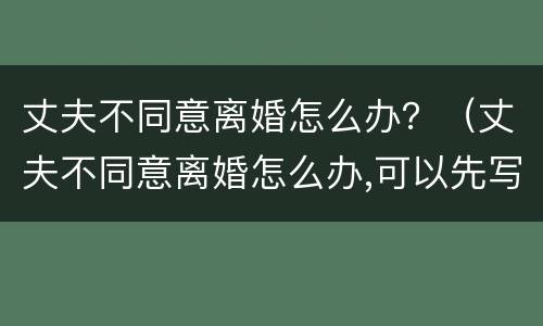 丈夫不同意离婚怎么办？（丈夫不同意离婚怎么办,可以先写离婚协议吗?）