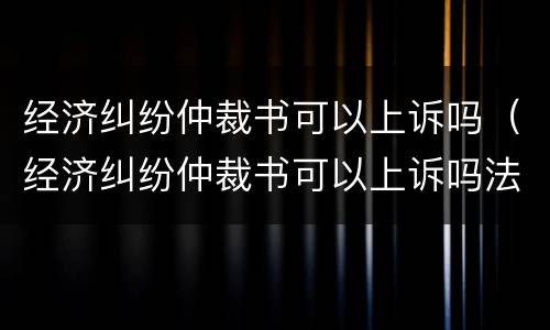 经济纠纷仲裁书可以上诉吗（经济纠纷仲裁书可以上诉吗法院）