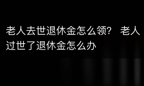 老人去世退休金怎么领？ 老人过世了退休金怎么办