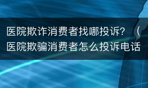 医院欺诈消费者找哪投诉？（医院欺骗消费者怎么投诉电话）