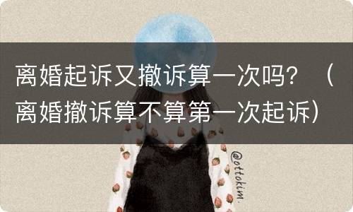 离婚起诉又撤诉算一次吗？（离婚撤诉算不算第一次起诉）