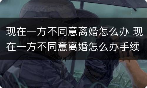 现在一方不同意离婚怎么办 现在一方不同意离婚怎么办手续