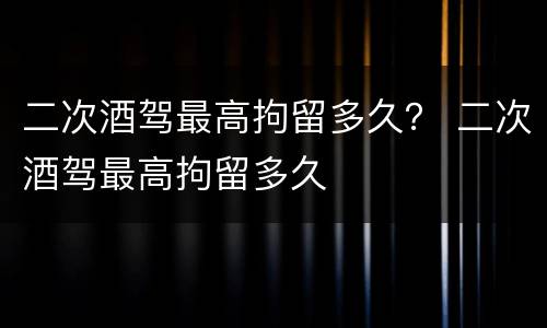 二次酒驾最高拘留多久？ 二次酒驾最高拘留多久