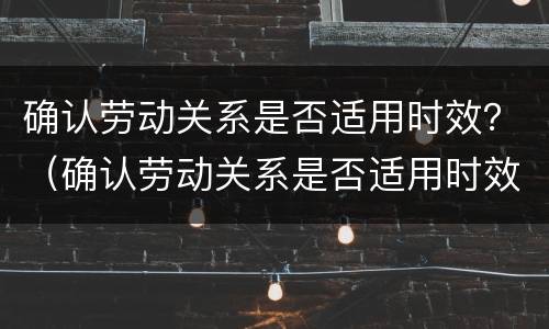 确认劳动关系是否适用时效？（确认劳动关系是否适用时效的法律）