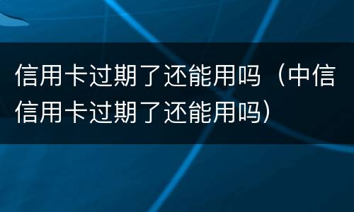 信用卡过期了还能用吗（中信信用卡过期了还能用吗）