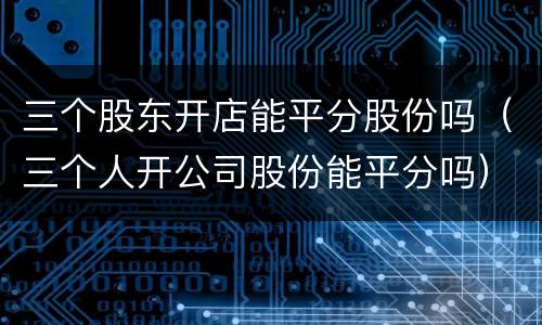 三个股东开店能平分股份吗（三个人开公司股份能平分吗）