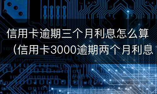 信用卡逾期三个月利息怎么算（信用卡3000逾期两个月利息是多少）