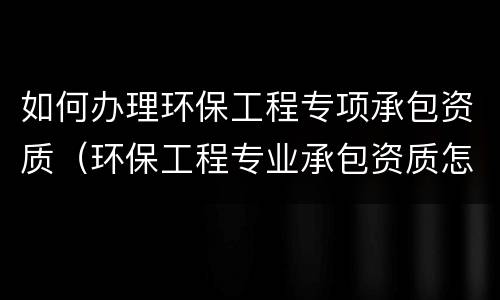 如何办理环保工程专项承包资质（环保工程专业承包资质怎么办理）