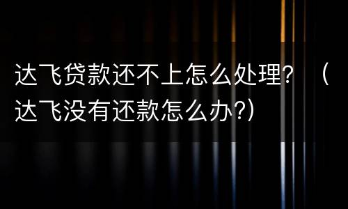 达飞贷款还不上怎么处理？（达飞没有还款怎么办?）