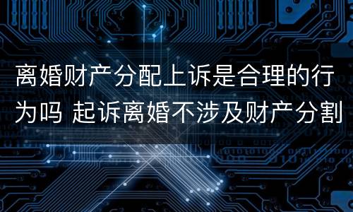 离婚财产分配上诉是合理的行为吗 起诉离婚不涉及财产分割