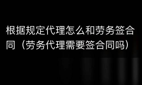 根据规定代理怎么和劳务签合同（劳务代理需要签合同吗）