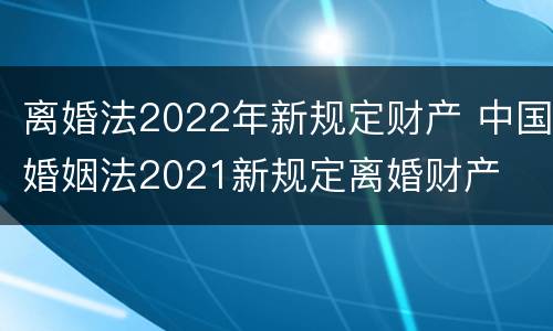 离婚法2022年新规定财产 中国婚姻法2021新规定离婚财产