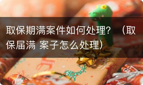 取保期满案件如何处理？（取保届满 案子怎么处理）