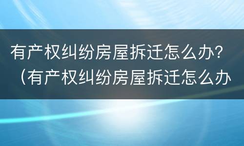 有产权纠纷房屋拆迁怎么办？（有产权纠纷房屋拆迁怎么办理）