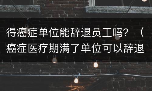 得癌症单位能辞退员工吗？（癌症医疗期满了单位可以辞退员工吗）