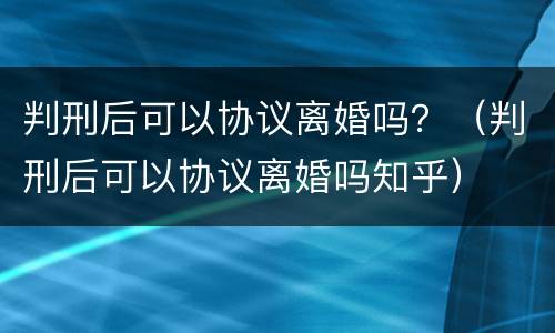 判刑后可以协议离婚吗？（判刑后可以协议离婚吗知乎）