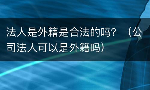 法人是外籍是合法的吗？（公司法人可以是外籍吗）
