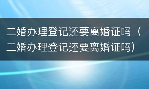 二婚办理登记还要离婚证吗（二婚办理登记还要离婚证吗）