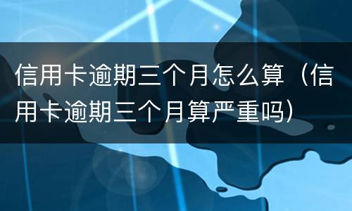 信用卡逾期三个月怎么算（信用卡逾期三个月算严重吗）