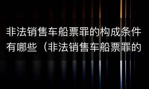 非法销售车船票罪的构成条件有哪些（非法销售车船票罪的构成条件有哪些呢）