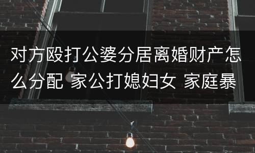 对方殴打公婆分居离婚财产怎么分配 家公打媳妇女 家庭暴力,判决离婚