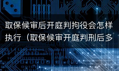 取保候审后开庭判拘役会怎样执行（取保候审开庭判刑后多久去坐牢）