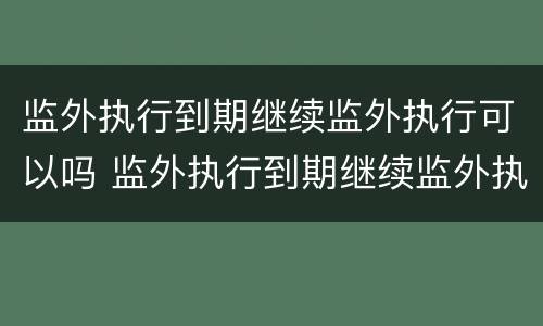 监外执行到期继续监外执行可以吗 监外执行到期继续监外执行可以吗知乎
