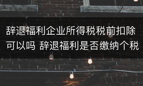 辞退福利企业所得税税前扣除可以吗 辞退福利是否缴纳个税