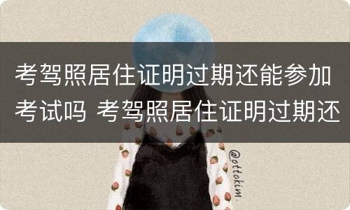 考驾照居住证明过期还能参加考试吗 考驾照居住证明过期还能参加考试吗怎么办