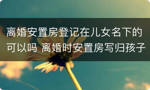 离婚安置房登记在儿女名下的可以吗 离婚时安置房写归孩子