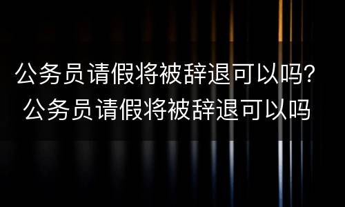 公务员请假将被辞退可以吗？ 公务员请假将被辞退可以吗