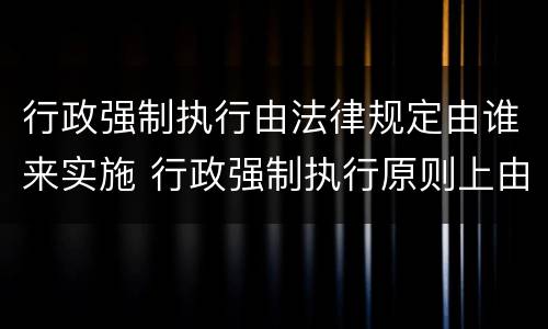 行政强制执行由法律规定由谁来实施 行政强制执行原则上由谁执行