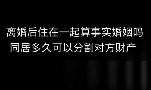 离婚后住在一起算事实婚姻吗 同居多久可以分割对方财产