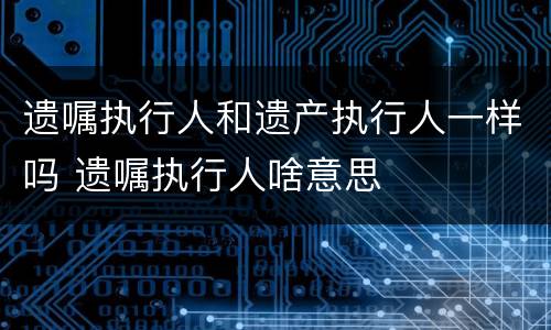 遗嘱执行人和遗产执行人一样吗 遗嘱执行人啥意思