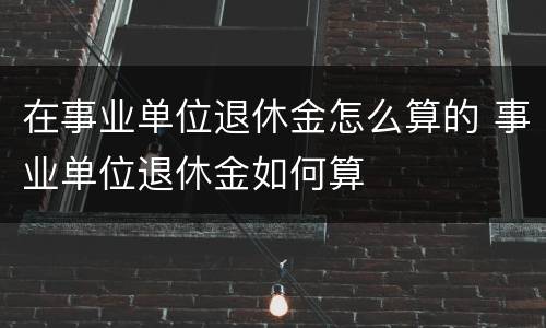 在事业单位退休金怎么算的 事业单位退休金如何算
