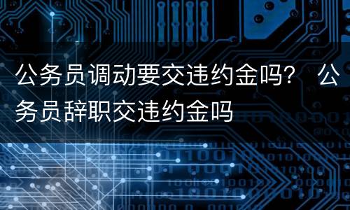 公务员调动要交违约金吗？ 公务员辞职交违约金吗