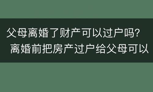 父母离婚了财产可以过户吗？ 离婚前把房产过户给父母可以吗?
