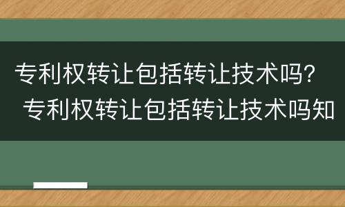 专利权转让包括转让技术吗？ 专利权转让包括转让技术吗知乎