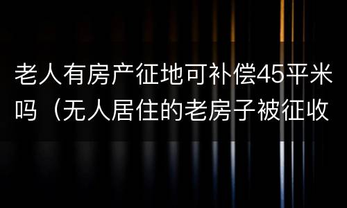 老人有房产征地可补偿45平米吗（无人居住的老房子被征收补偿多少）