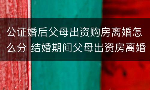 公证婚后父母出资购房离婚怎么分 结婚期间父母出资房离婚怎么判