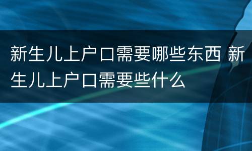 新生儿上户口需要哪些东西 新生儿上户口需要些什么