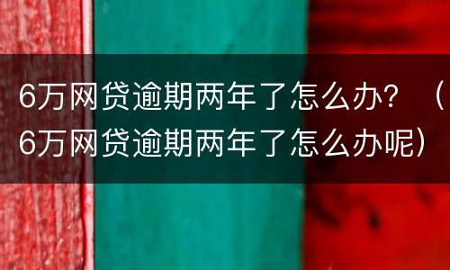 6万网贷逾期两年了怎么办？（6万网贷逾期两年了怎么办呢）