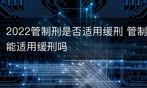 2022管制刑是否适用缓刑 管制能适用缓刑吗