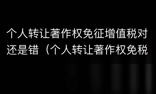 个人转让著作权免征增值税对还是错（个人转让著作权免税吗）